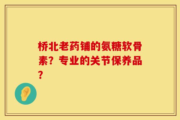 桥北老药铺的氨糖软骨素？专业的关节保养品？