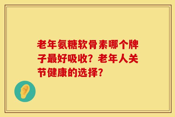 老年氨糖软骨素哪个牌子最好吸收？老年人关节健康的选择？