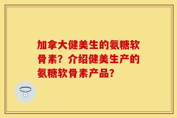 加拿大健美生的氨糖软骨素？介绍健美生产的氨糖软骨素产品？