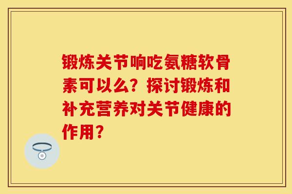 锻炼关节响吃氨糖软骨素可以么?探讨锻炼和补充营养对关节健康的作用?