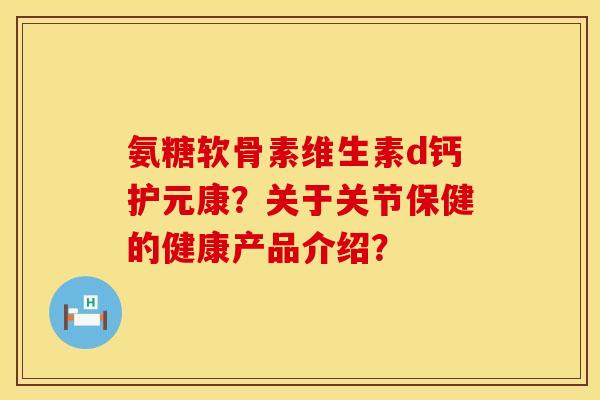 氨糖软骨素维生素d钙护元康？关于关节保健的健康产品介绍？