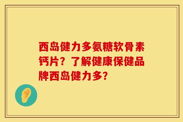 西岛健力多氨糖软骨素钙片?了解健康保健品牌西岛健力多? 西岛健力多氨糖软骨素钙片?了解健康保健品牌西岛健力多?