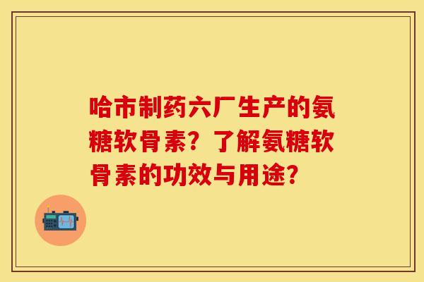 哈市制药六厂生产的氨糖软骨素？了解氨糖软骨素的功效与用途？