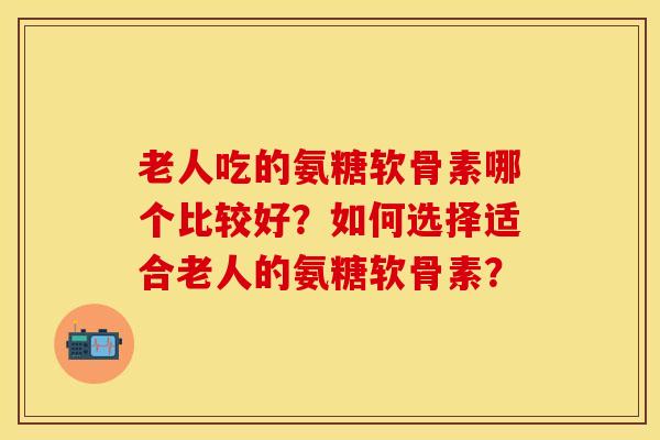 老人吃的氨糖软骨素哪个比较好？如何选择适合老人的氨糖软骨素？