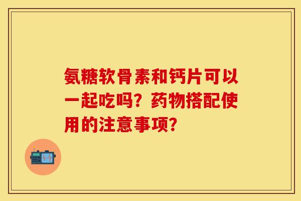 氨糖软骨素和钙片可以一起吃吗?搭配使用的注意事项? 氨糖软骨素和钙片可以一起吃吗?搭配使用的注意事项?