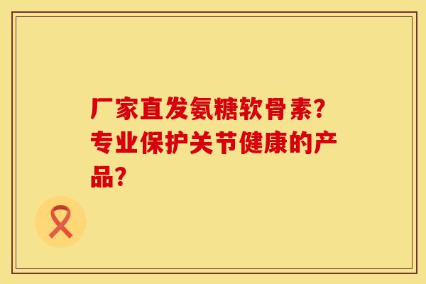 厂家直发氨糖软骨素?专业保护关节健康的产品?