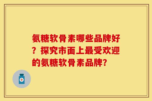 氨糖软骨素哪些品牌好?探究市面上最受欢迎的氨糖软骨素品牌?