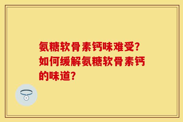 氨糖软骨素钙味难受？如何缓解氨糖软骨素钙的味道？