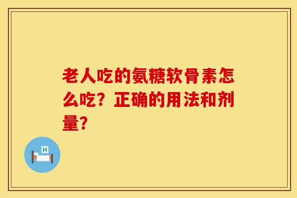 老人吃的氨糖软骨素怎么吃?正确的用法和剂量?