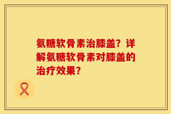 氨糖软骨素膝盖？详解氨糖软骨素对膝盖的效果？