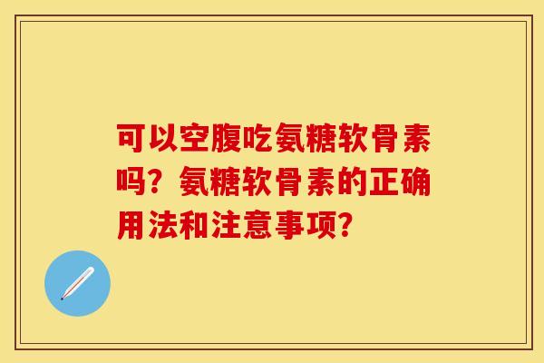 可以空腹吃氨糖软骨素吗?氨糖软骨素的正确用法和注意事项?