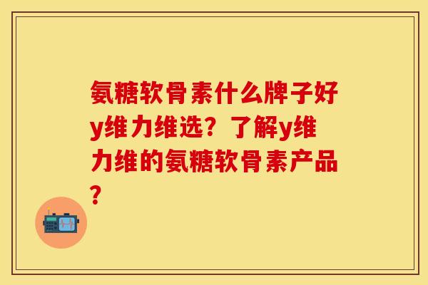 氨糖软骨素什么牌子好y维力维选？了解y维力维的氨糖软骨素产品？