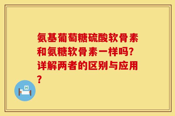 氨基葡萄糖硫酸软骨素和氨糖软骨素一样吗？详解两者的区别与应用？