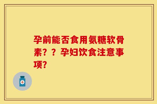 孕前能否食用氨糖软骨素??孕妇饮食注意事项? 孕前能否食用氨糖软骨素??孕妇饮食注意事项?