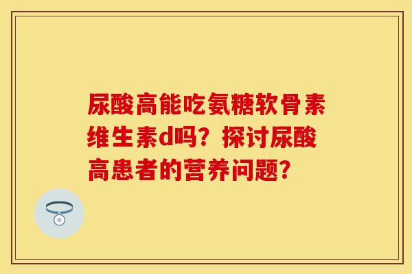 尿酸高能吃氨糖软骨素维生素d吗?探讨尿酸高患者的营养问题? 尿酸高能吃氨糖软骨素维生素d吗?探讨尿酸高患者的营养问题?