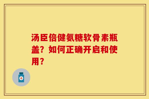 汤臣倍健氨糖软骨素瓶盖?如何正确开启和使用?