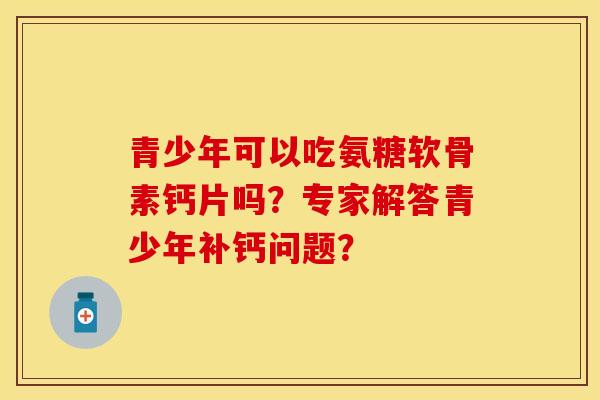 青少年可以吃氨糖软骨素钙片吗?专家解答青少年补钙问题? 青少年可以吃氨糖软骨素钙片吗?专家解答青少年补钙问题?
