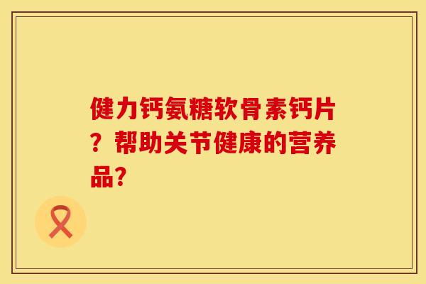 健力钙氨糖软骨素钙片?帮助关节健康的营养品? 健力钙氨糖软骨素钙片?帮助关节健康的营养品?