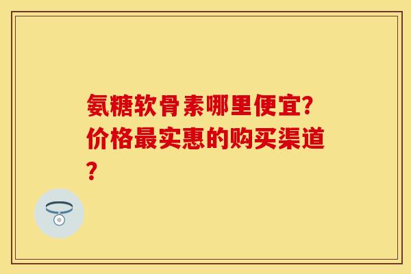 氨糖软骨素哪里便宜?价格实惠的购买渠道? 氨糖软骨素哪里便宜?价格实惠的购买渠道?