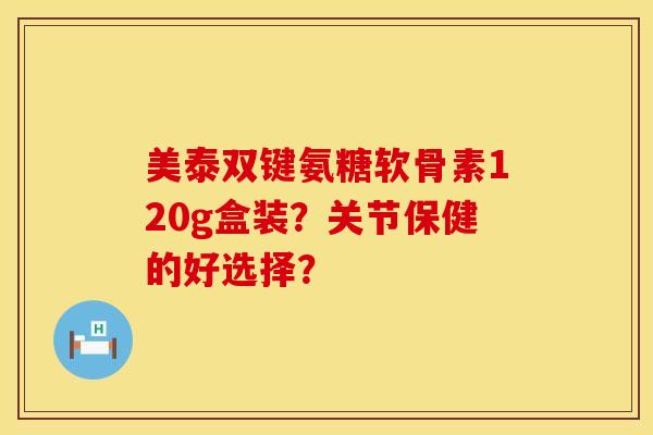 美泰双键氨糖软骨素120g盒装?关节保健的好选择?