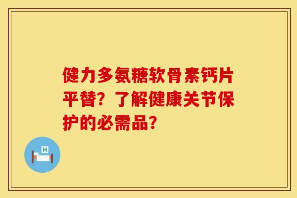 健力多氨糖软骨素钙片平替?了解健康关节保护的必需品?