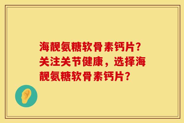 海靓氨糖软骨素钙片?关注关节健康,选择海靓氨糖软骨素钙片?