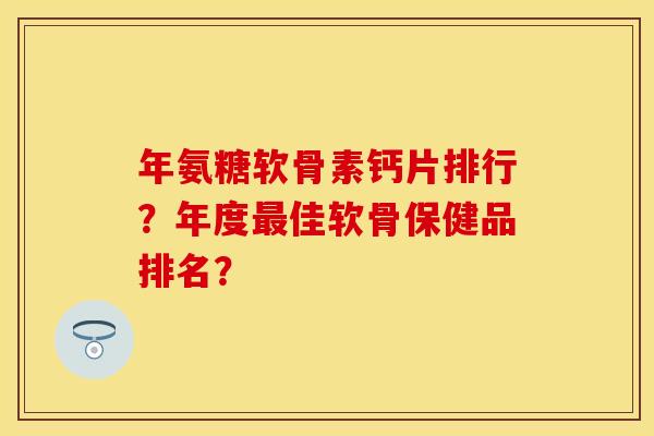 年氨糖软骨素钙片排行？年度最佳软骨保健品排名？