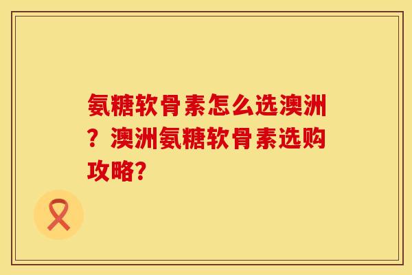 氨糖软骨素怎么选澳洲？澳洲氨糖软骨素选购攻略？