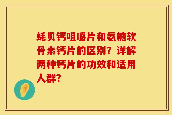 蚝贝钙咀嚼片和氨糖软骨素钙片的区别？详解两种钙片的功效和适用人群？