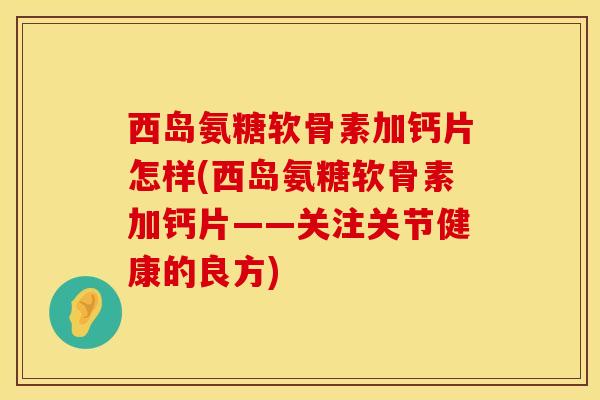 西岛氨糖软骨素加钙片怎样(西岛氨糖软骨素加钙片——关注关节健康的良方)