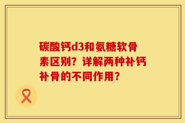 碳酸钙d3和氨糖软骨素区别？详解两种补钙补骨的不同作用？
