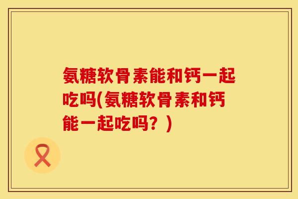 氨糖软骨素能和钙一起吃吗(氨糖软骨素和钙能一起吃吗？)