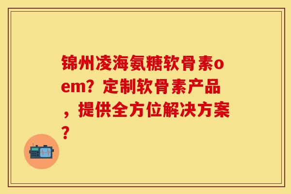 锦州凌海氨糖软骨素oem?定制软骨素产品,提供全方位解决方案? 锦州凌海氨糖软骨素oem?定制软骨素产品,提供全方位解决方案?