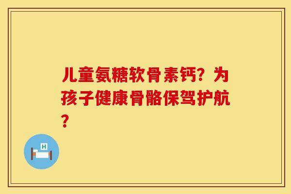 儿童氨糖软骨素钙？为孩子健康骨骼保驾护航？