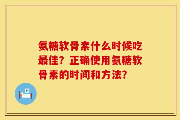 氨糖软骨素什么时候吃佳?正确使用氨糖软骨素的时间和方法? 氨糖软骨素什么时候吃佳?正确使用氨糖软骨素的时间和方法?