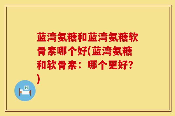 蓝湾氨糖和蓝湾氨糖软骨素哪个好(蓝湾氨糖和软骨素:哪个更好?) 蓝湾氨糖和蓝湾氨糖软骨素哪个好(蓝湾氨糖和软骨素:哪个更好?)