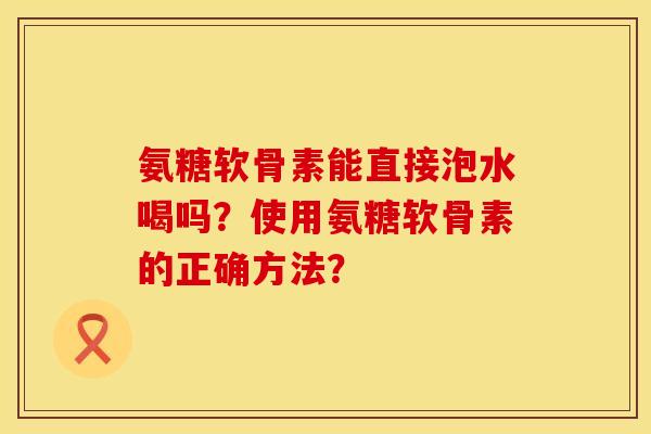氨糖软骨素能直接泡水喝吗?使用氨糖软骨素的正确方法? 氨糖软骨素能直接泡水喝吗?使用氨糖软骨素的正确方法?