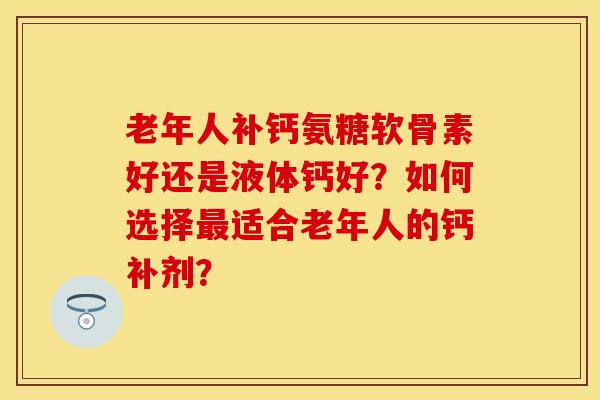老年人补钙氨糖软骨素好还是液体钙好?如何选择最适合老年人的钙补剂?