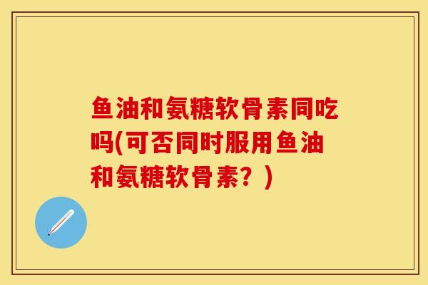 鱼油和氨糖软骨素同吃吗(可否同时服用鱼油和氨糖软骨素？)