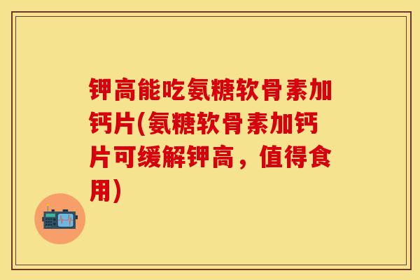 钾高能吃氨糖软骨素加钙片(氨糖软骨素加钙片可缓解钾高，值得食用)