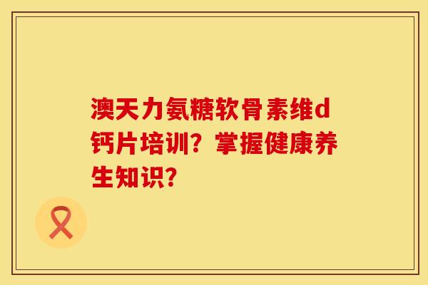 澳天力氨糖软骨素维d钙片培训?掌握健康养生知识?