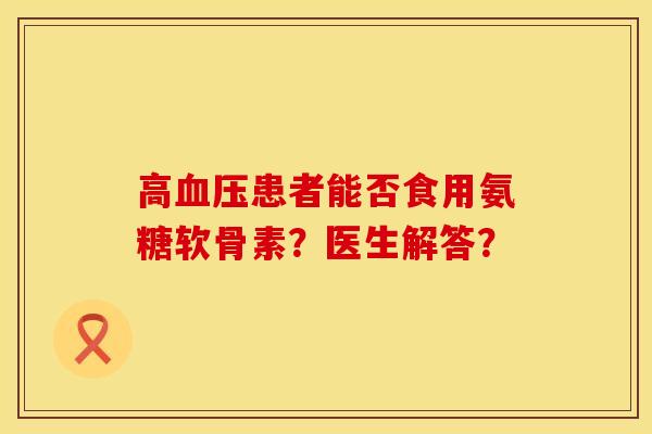 高血压患者能否食用氨糖软骨素？医生解答？