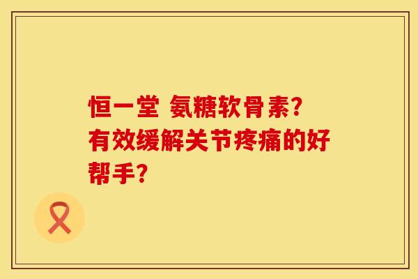 恒一堂 氨糖软骨素？有效缓解关节疼痛的好帮手？