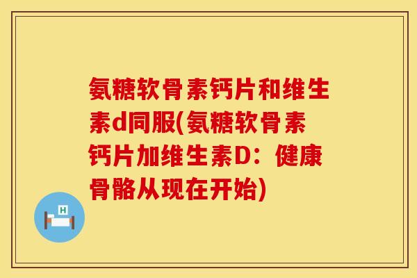 氨糖软骨素钙片和维生素d同服(氨糖软骨素钙片加维生素D:健康骨骼从现在开始) 氨糖软骨素钙片和维生素d同服(氨糖软骨素钙片加维生素D:健康骨骼从现在开始)