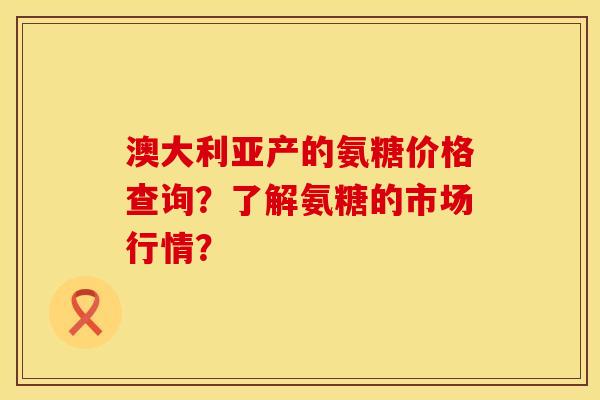澳大利亚产的氨糖价格查询？了解氨糖的市场行情？