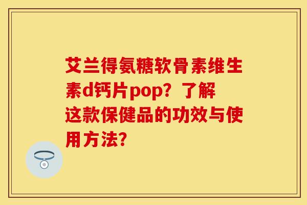 艾兰得氨糖软骨素维生素d钙片pop？了解这款保健品的功效与使用方法？