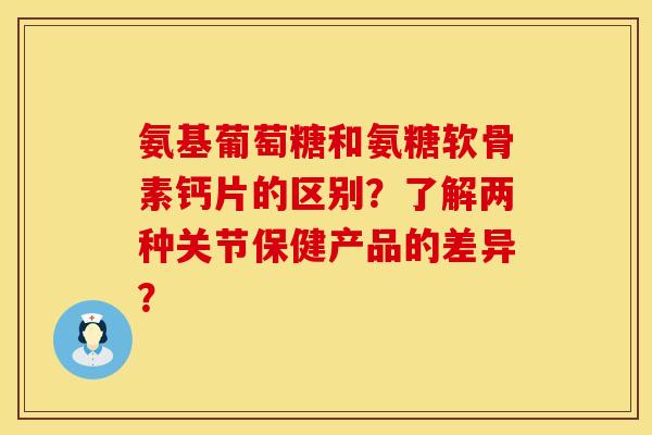 氨基葡萄糖和氨糖软骨素钙片的区别?了解两种关节保健产品的差异?