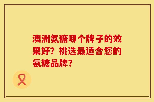 澳洲氨糖哪个牌子的效果好？挑选最适合您的氨糖品牌？
