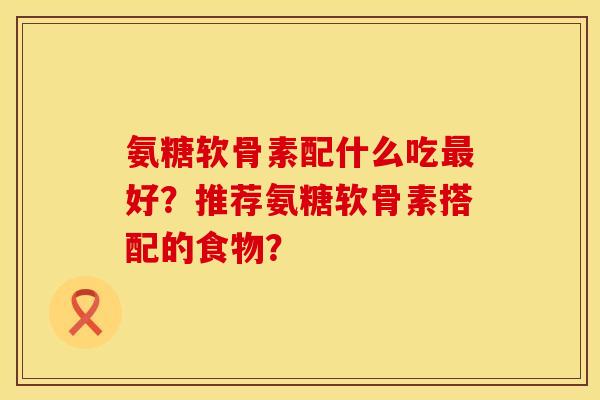 氨糖软骨素配什么吃最好？推荐氨糖软骨素搭配的食物？