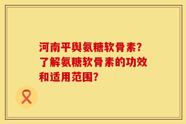 河南平舆氨糖软骨素？了解氨糖软骨素的功效和适用范围？